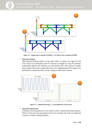 Page 7 of 88
o Structural Integrity
With frequent buckling failures on the spacer tubes, its design was improved with
27% increase in wall thickness and 47% increase in strength via using 355 material.
Additionally spherical disc thickness was increased by 50% with removal of surplus
grease nipples that acted as undesirable stress riser. Supplementary FEA analysis was
performed to evaluate the effect of static loading on main frame structure.
o Operation Optimization
Continuous fine tuning processes were made to achieve optimal operational sequence.
With 5 to 6 bar pressure requirement on the lower envelope, the cycle was optimized
to remove erroneous loading attributes.
Figure 5: 1 – Optimal load range, 2 – Cycle optimized to 3.96 sec/cycle
1
2
1
2
Figure 4: 1 - Displacement evaluation PASSED, 2 - Von Misses Stress evaluation PASSED
 