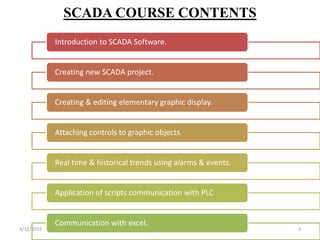 SCADA COURSE CONTENTS
Introduction to SCADA Software.
Creating new SCADA project.
Creating & editing elementary graphic display.
Attaching controls to graphic objects.
Real time & historical trends using alarms & events.
Application of scripts communication with PLC
Communication with excel.
3/12/2015 3
 