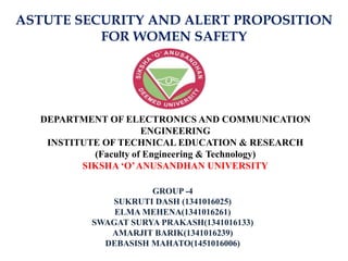 ASTUTE SECURITY AND ALERT PROPOSITION
FOR WOMEN SAFETY
DEPARTMENT OF ELECTRONICS AND COMMUNICATION
ENGINEERING
INSTITUTE OF TECHNICAL EDUCATION & RESEARCH
(Faculty of Engineering & Technology)
SIKSHA ‘O’ANUSANDHAN UNIVERSITY
GROUP -4
SUKRUTI DASH (1341016025)
ELMA MEHENA(1341016261)
SWAGAT SURYA PRAKASH(1341016133)
AMARJIT BARIK(1341016239)
DEBASISH MAHATO(1451016006)
 