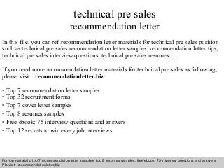 technical pre sales 
recommendation letter 
In this file, you can ref recommendation letter materials for technical pre sales position 
such as technical pre sales recommendation letter samples, recommendation letter tips, 
technical pre sales interview questions, technical pre sales resumes… 
If you need more recommendation letter materials for technical pre sales as following, 
please visit: recommendationletter.biz 
• Top 7 recommendation letter samples 
• Top 32 recruitment forms 
• Top 7 cover letter samples 
• Top 8 resumes samples 
• Free ebook: 75 interview questions and answers 
• Top 12 secrets to win every job interviews 
For top materials: top 7 recommendation letter samples, top 8 resumes samples, free ebook: 75 interview questions and answers 
Pls visit: recommendationletter.biz 
Interview questions and answers – free download/ pdf and ppt file 
 