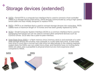 +
    Storage devices (extended)
       SATA = Serial ATA is a computer bus interface that is used to connect a host controller
        (HBA) to a storage device (hard drive). SATA devices communicate by using a high speed
        serial cable and was initially designed to replace PATA.

       PATA = PATA is an interface that is used to connect storage devices into computers. PATA
        cables have a maximum length of 18 inches and has been greatly replaced by SATA.

       SCSI = Small Computer System Interface (SCSI) is a common interface that is used for
        connecting hard drives but can be used to connect other peripheral devices such as
        CD/DVD drives. SCSI also has a peer-to-peer interface.

       Solid State Drive (SSD) = a flash memory drive (memory stick) is and example of a solid
        state storage device and another main example is a solid state hard drive. A solid state
        hard drive is much like a normal hard disk drive but alternatively to the rotating magnetic
        coated disks the SSDs use non-violet micro-chips, and therefore have no moving parts.
        SSDs are silent, less susceptible to physical shock but are more expensive when
        compared to HDDs.

    SATA                         PATA                                              SCSI
                               SSD
 