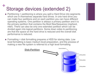 +
    Storage devices (extended 2)
   Partitioning = partitioning is where you split a Hard Drive into segments
    which are in themselves separate hard drives. In one hard drive you
    can make four partitions and on each partition you can have different
    operating systems. One partition is always a primary partition and it is
    the primary partition that contains the Boot files/Sequence (mgrboot,
    ntldr). There can also be only one extended partition which can be
    divided again into logical partitions. Some down sides to partitioning
    are that the space on the hard drive is reduced and the overall disk
    performance is reduced.

   Formatting = disk formatting prepares a HDD for storing data. Low
    level formatting is basic medium level preparation, and the process of
    making a new file system is referred to a high level formatting.

                     Disk-Partition
 