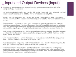 + Input and Output Devices (input)
   Input devices are peripherals that put information or commands into the computer. Some
    examples of input devices are:

-   Key Board = a keyboard uses a GUI interface and is used to input text into a computer. Keyboard
    are connected to a computer by USB but they used to be connected by PS2.

-   Mouse = a mouse also uses a GUI interface and is used to navigate from place to place via a
    curser in a commuter. Mice are connected to a computer by USB but they used to be connected
    by PS2.

-   Game controller. ( wii remote) = some game controllers plug directly into a console but more
    modern game controllers are wireless. Some controllers connect via Bluetooth and have buttons
    which you use to control the console. some other controllers control the console by the way they
    are moved, the signals given off are picked up by a camera that tells the console what to do.

-   Video inputs. (digital cameras ) = a digital camera takes and stores pictures. The image is stored
    as a file and when the camera is connected to the computer usually via USB the image can be
    copied, printed and edited.

-   Audio input (microphone) – a microphone picks up your voice and puts it into the computer via
    USB or the microphone socket on the audio adapter card..

-   Touch Screen (tablet computers) = a touch screen device has a clear touch sensitive panel, the
    panel give the device instructions depending on where you touch it.

-   biometric scanners = there are three main types biometric scanners that you would get on a
    computer or laptop, these are fingerprint scanners, retinal scanners and voice scanners. These
    scanners measure and read certain physical attributes and the result is then combined with your
    desired password to works as a security lock system.
 