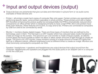 + Input and output devices (output)
   Output devices are peripherals that give out data and information in picture form or via audio some
    examples of these devices are:

-   Printer = all printers create hard copies of computer files onto paper. Certain printers are specialized for
    performing specific tasks, some printers specialize in photo printing. These printers print with a higher
    DPI therefore enhancing the picture quality but consequentially the PPM is dramatically reduced when
    compared to an office printer which is designed primarily to have a high PPM. All-in-one printers have
    three main features, these features are to print, to copy and to fax. Printers are connected to computers
    by USB but used to be connected by serial.

-   Monitor = monitors display digital images. There are three types of monitors that are defined by the
    technology used in them. The first type is a CRT monitor which has coloured tubes inside that glow to
    create an image on the screen. The second is an LCD monitor is made of liquid crystals, an electric
    current aligns the liquid crystals to either not allow or allow certain amounts of light through to create an
    image. The third is an LED monitor, these monitors consist of a large amount of small LED lights that
    light up in different colours, different brightness's and at different times to create an image. Monitors are
    most commonly connected to computers via VGA.

-   Speaker / headphones = speakers and headphones are output devices that output sound from the
    computer. Headphones and speakers are plugged into the audio ports on an adapter card in a computer
    or into the USB port.

Printer                                           Monitor                              Speaker/headphones
 