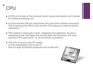 +
    CPU
       A CPU is the brain of the computer which issues commands and it stands
        for central processing unit.

       It communicates with all components and gives them desired commands.
        This Is because the CPUs main function is to execute a series of stored
        instructions.

       CPU speed is measured in hertz, megahertz and gigahertz. Its size is
        measured in bits, the higher the bits the faster the processor. the most
        common CPU sizes are 8, 16, 32 and 64-bit processors.

       The CPU is found in the ZIF socket
        on the motherboard and on top of
        that is a layer of thermal compound and a heat sink.
 