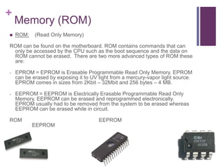 +
    Memory (ROM)
   ROM:    (Read Only Memory)

ROM can be found on the motherboard. ROM contains commands that can
 only be accessed by the CPU such as the boot sequence and the data on
 ROM cannot be erased. There are two more advanced types of ROM these
 are:

-   EPROM = EPROM is Erasable Programmable Read Only Memory. EPROM
    can be erased by exposing it to UV light from a mercury-vapor light source.
    EPROM comes in sizes from 2Kbit – 32Mbit and 256 bytes – 4 MB.

-   EEPROM = EEPROM is Electrically Erasable Programmable Read Only
    Memory. EEPROM can be erased and reprogrammed electronically.
    EPROM usually had to be removed from the system to be erased whereas
    EEPROM can be erased while in circuit.

ROM                                    EEPROM
           EEPROM
 