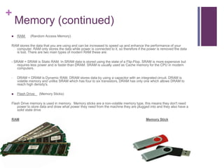 +
    Memory (continued)
   RAM:    (Random Access Memory)

RAM stores the data that you are using and can be increased to speed up and enhance the performance of your
  computer. RAM only stores the data while power is connected to it, so therefore if the power is removed the data
  is lost. There are two main types of modern RAM these are:

- SRAM = SRAM is Static RAM. In SRAM data is stored using the state of a Flip-Flop. SRAM is more expensive but
    requires less power and is faster than DRAM. SRAM is usually used as Cache memory for the CPU in modern
    computers.

-   DRAM = DRAM is Dynamic RAM. DRAM stores data by using a capacitor with an integrated circuit. DRAM is
    volatile memory and unlike SRAM which has four to six transistors, DRAM has only one which allows DRAM to
    reach high density's.

   Flash Drive:   (Memory Sticks)

Flash Drive memory is used in memory. Memory sticks are a non-volatile memory type, this means they don't need
   power to store data and draw what power they need from the machine they are plugged into and they also have a
   solid state drive

RAM                                                                                    Memory Stick
 