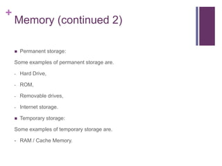 +
    Memory (continued 2)

       Permanent storage:

    Some examples of permanent storage are.

    -   Hard Drive,

    -   ROM,

    -   Removable drives,

    -   Internet storage.

       Temporary storage:

    Some examples of temporary storage are.

    - RAM / Cache Memory.
 