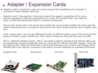 + Adapter / Expansion Cards
   Adapter cards or expansion cards are used to expand the capabilities of a computer. Some
    examples of these adapter cards are:

-   Graphics card = the graphics / video card controls the graphic capabilities of the computer, it can
    also be upgraded to meet the requirements for a task, CPU and/or RAM. The video cards have
    ports on them that will connect them to a monitor or television

-   Sound card / Audio card = the sound card controls the sound quality emitted. the audio card will
    have an earphone and a microphone socket and most newer audio cards will have a digital audio
    port.

-   Input / output card = you can get different I/O ports on different cards, some of the most common
    ports are firewire, serial, parallel and USB. Some of these are Plug and Play such as USB.

-   NIC’s = Network Interface Cards ( NIC’s ) are what is used to connect to the internet. NIC’s can
    be upgraded to increase bandwidth, improve access to the internet and faster speeds. There are
    two types of NIC, these are Wired NIC’s which have Ethernet ports on them and Wireless NIC’s.
    Wireless NIC’s are used for computers to be able to connect wirelessly to a wireless ISR/router.

    graphics card               sound card                I/O card                   NIC card
 
