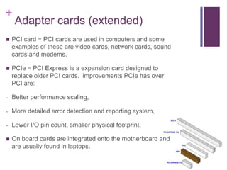 +
     Adapter cards (extended)
   PCI card = PCI cards are used in computers and some
    examples of these are video cards, network cards, sound
    cards and modems.

   PCIe = PCI Express is a expansion card designed to
    replace older PCI cards. improvements PCIe has over
    PCI are:

-   Better performance scaling,

-   More detailed error detection and reporting system,

-   Lower I/O pin count, smaller physical footprint.

   On board cards are integrated onto the motherboard and
    are usually found in laptops.
 