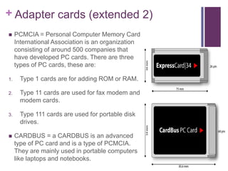 + Adapter cards (extended 2)
    PCMCIA = Personal Computer Memory Card
     International Association is an organization
     consisting of around 500 companies that
     have developed PC cards. There are three
     types of PC cards, these are:

1.    Type 1 cards are for adding ROM or RAM.

2.    Type 11 cards are used for fax modem and
      modem cards.

3.    Type 111 cards are used for portable disk
      drives.

    CARDBUS = a CARDBUS is an advanced
     type of PC card and is a type of PCMCIA.
     They are mainly used in portable computers
     like laptops and notebooks.
 