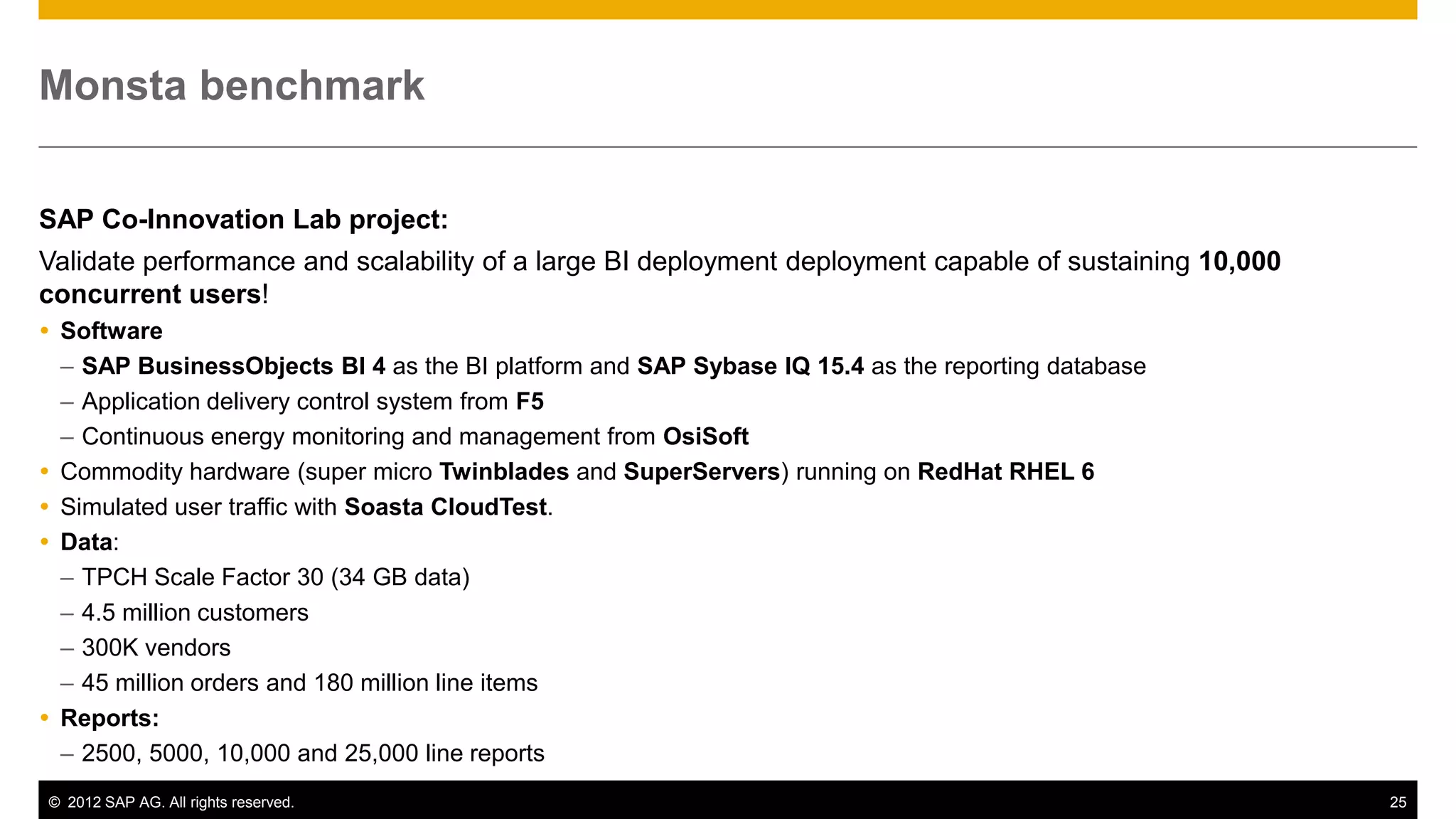 Monsta benchmark


SAP Co-Innovation Lab project:
Validate performance and scalability of a large BI deployment deployment capable of sustaining 10,000
concurrent users!
 Software
  – SAP BusinessObjects BI 4 as the BI platform and SAP Sybase IQ 15.4 as the reporting database
  – Application delivery control system from F5
  – Continuous energy monitoring and management from OsiSoft
 Commodity hardware (super micro Twinblades and SuperServers) running on RedHat RHEL 6
 Simulated user traffic with Soasta CloudTest.
 Data:
  – TPCH Scale Factor 30 (34 GB data)
  – 4.5 million customers
  – 300K vendors
  – 45 million orders and 180 million line items
 Reports:
  – 2500, 5000, 10,000 and 25,000 line reports
© 2012 SAP AG. All rights reserved.                                                                     25
 