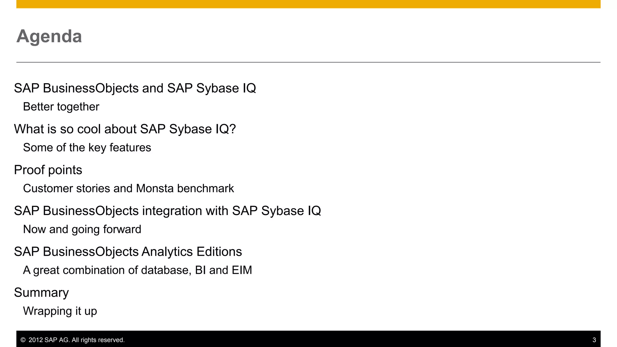 Agenda

SAP BusinessObjects and SAP Sybase IQ
 Better together
What is so cool about SAP Sybase IQ?
 Some of the key features
Proof points
 Customer stories and Monsta benchmark
SAP BusinessObjects integration with SAP Sybase IQ
 Now and going forward
SAP BusinessObjects Analytics Editions
 A great combination of database, BI and EIM
Summary
 Wrapping it up

 © 2012 SAP AG. All rights reserved.                 3
 