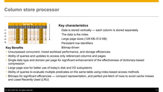 Column store processor

                      Sybase IQ
      1    2    3    4 5 6 7           8   9   …
                                                   Key characteristics
r1                                                  Data is stored vertically — each column is stored separately
r2
                                                    The data is the index
r3
r4                                                  Large page sizes (128 KB–512 KB)
r5
                                               Persistent row identifiers
 Key Benefits                                  Bitmap-driven
  Unsurpassed concurrent, mixed workload performance, and storage efficiencies
  Ability of queries and updates to access only referenced columns and pages
  Single data type and domain per page for significant enhancement of the effectiveness of dictionary-based
   compression
  Large page size for better use of today’s disk and I/O subsystems
  Ability of queries to evaluate multiple predicates on the same table using index-based access methods
  Bitmaps for significant efficiencies — compact representation, and perfect pre-fetch of rows to avoid cache misses
   and Least Recently Used (LRU)


 © 2012 SAP AG. All rights reserved.                                                                                    13
 