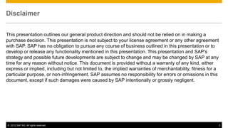 Disclaimer


This presentation outlines our general product direction and should not be relied on in making a
purchase decision. This presentation is not subject to your license agreement or any other agreement
with SAP. SAP has no obligation to pursue any course of business outlined in this presentation or to
develop or release any functionality mentioned in this presentation. This presentation and SAP's
strategy and possible future developments are subject to change and may be changed by SAP at any
time for any reason without notice. This document is provided without a warranty of any kind, either
express or implied, including but not limited to, the implied warranties of merchantability, fitness for a
particular purpose, or non-infringement. SAP assumes no responsibility for errors or omissions in this
document, except if such damages were caused by SAP intentionally or grossly negligent.




© 2012 SAP AG. All rights reserved.                                                                          2
 