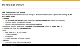 Monsta benchmark


SAP Co-Innovation Lab project:
Validate performance and scalability of a large BI deployment deployment capable of sustaining 10,000
concurrent users!
 Software
  – SAP BusinessObjects BI 4 as the BI platform and SAP Sybase IQ 15.4 as the reporting database
  – Application delivery control system from F5
  – Continuous energy monitoring and management from OsiSoft
 Commodity hardware (super micro Twinblades and SuperServers) running on RedHat RHEL 6
 Simulated user traffic with Soasta CloudTest.
 Data:
  – TPCH Scale Factor 30 (34 GB data)
  – 4.5 million customers
  – 300K vendors
  – 45 million orders and 180 million line items
 Reports:
  – 2500, 5000, 10,000 and 25,000 line reports
© 2012 SAP AG. All rights reserved.                                                                     25
 