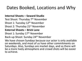 Dates Booked, Locations and Why
Internal Shoots – Seward Studio
Test Shoot: Thursday 7th November
Shoot 1: Tuesday 12th November
Shoot 2: Thursday 21st November
External Shoots – Brick Lane
Shoot 1: Sunday 17th November
Back-up Shoot: Sunday 24th November
We have chosen Sundays because our actor is only available
on weekends, and most of us have other commitments on
Saturdays. Also, Sundays are market days, and so there will
be a more lively atmosphere and crowd shots will be easier
to achieve.

 