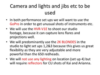 Camera and lights and jibs etc to be
used
• In both performance set ups we will want to use the
GoPro in order to get unusual shots of instruments etc.
• We will use the HVR-V1E to shoot our studio
footage, because it can capture lens flares and
projections well.
• We will predominantly use the 2K BLONDES in the
studio to light set ups 1,2&3 because this gives us great
flexibility as they are very adjustable and more
powerful than the 650 redheads.
• We will not use any lighting on location (set up 4) but
will require reflectors for CU shots of Kai and Arianna.

 