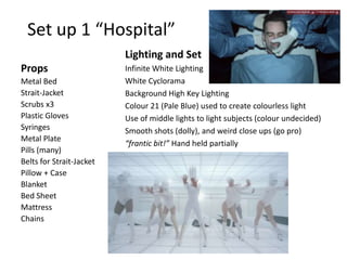 Set up 1 “Hospital”
Lighting and Set
Props
Metal Bed
Strait-Jacket
Scrubs x3
Plastic Gloves
Syringes
Metal Plate
Pills (many)
Belts for Strait-Jacket
Pillow + Case
Blanket
Bed Sheet
Mattress
Chains

Infinite White Lighting
White Cyclorama
Background High Key Lighting
Colour 21 (Pale Blue) used to create colourless light
Use of middle lights to light subjects (colour undecided)
Smooth shots (dolly), and weird close ups (go pro)
“frantic bit!” Hand held partially

 
