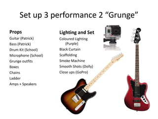 Set up 3 performance 2 “Grunge”
Props

Lighting and Set

Guitar (Patrick)
Bass (Patrick)
Drum Kit (School)
Microphone (School)
Grunge outfits
Boxes
Chains
Ladder
Amps + Speakers

Coloured Lighting
(Purple)
Black Curtain
Scaffolding
Smoke Machine
Smooth Shots (Dolly)
Close ups (GoPro)

 