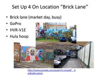 Set Up 4 On Location “Brick Lane”
•
•
•
•

Brick lane (market day, busy)
GoPro
HVR-V1E
Hula hoop

http://www.youtube.com/watch?v=maJa6f__H
xc&safe=active

 