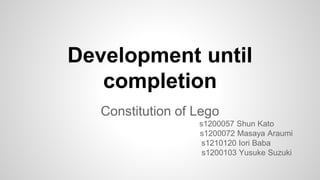Development until
completion
Constitution of Lego
s1200057 Shun Kato
s1200072 Masaya Araumi
s1210120 Iori Baba
s1200103 Yusuke Suzuki
 