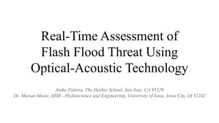 Real-Time Assessment of
Flash Flood Threat Using
Optical-Acoustic Technology
Anika Fuloria, The Harker School, San Jose, CA 95129
Dr. Marian Muste, IIHR - Hydroscience and Engineering, University of Iowa, Iowa City, IA 52242
 
