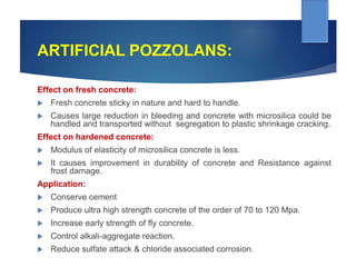 ARTIFICIAL POZZOLANS:
Effect on fresh concrete:
 Fresh concrete sticky in nature and hard to handle.
 Causes large reduction in bleeding and concrete with microsilica could be
handled and transported without segregation to plastic shrinkage cracking.
Effect on hardened concrete:
 Modulus of elasticity of microsilica concrete is less.
 It causes improvement in durability of concrete and Resistance against
frost damage.
Application:
 Conserve cement
 Produce ultra high strength concrete of the order of 70 to 120 Mpa.
 Increase early strength of fly concrete.
 Control alkali-aggregate reaction.
 Reduce sulfate attack & chloride associated corrosion.
 
