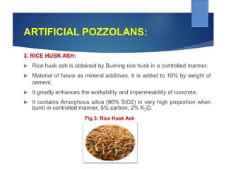ARTIFICIAL POZZOLANS:
3. RICE HUSK ASH:
 Rice husk ash is obtained by Burning rice husk in a controlled manner.
 Material of future as mineral additives. It is added to 10% by weight of
cement.
 It greatly enhances the workability and impermeability of concrete.
 It contains Amorphous silica (90% SiO2) in very high proportion when
burnt in controlled manner, 5% carbon, 2% K2O.
Fig 3: Rice Husk Ash
 