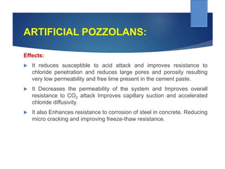 ARTIFICIAL POZZOLANS:
Effects:
 It reduces susceptible to acid attack and improves resistance to
chloride penetration and reduces large pores and porosity resulting
very low permeability and free lime present in the cement paste.
 It Decreases the permeability of the system and Improves overall
resistance to CO2 attack Improves capillary suction and accelerated
chloride diffusivity.
 It also Enhances resistance to corrosion of steel in concrete. Reducing
micro cracking and improving freeze-thaw resistance.
 