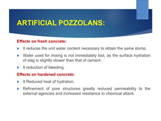 ARTIFICIAL POZZOLANS:
Effects on fresh concrete:
 It reduces the unit water content necessary to obtain the same slump.
 Water used for mixing is not immediately lost, as the surface hydration
of slag is slightly slower than that of cement.
 It reduction of bleeding.
Effects on hardened concrete:
 It Reduced heat of hydration.
 Refinement of pore structures greatly reduced permeability to the
external agencies and increased resistance to chemical attack.
 