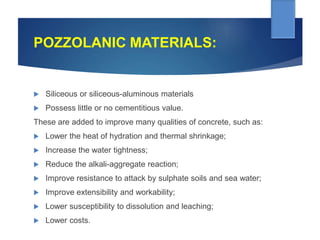 POZZOLANIC MATERIALS:
 Siliceous or siliceous-aluminous materials
 Possess little or no cementitious value.
These are added to improve many qualities of concrete, such as:
 Lower the heat of hydration and thermal shrinkage;
 Increase the water tightness;
 Reduce the alkali-aggregate reaction;
 Improve resistance to attack by sulphate soils and sea water;
 Improve extensibility and workability;
 Lower susceptibility to dissolution and leaching;
 Lower costs.
 