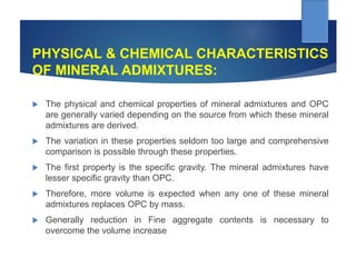 PHYSICAL & CHEMICAL CHARACTERISTICS
OF MINERAL ADMIXTURES:
 The physical and chemical properties of mineral admixtures and OPC
are generally varied depending on the source from which these mineral
admixtures are derived.
 The variation in these properties seldom too large and comprehensive
comparison is possible through these properties.
 The first property is the specific gravity. The mineral admixtures have
lesser specific gravity than OPC.
 Therefore, more volume is expected when any one of these mineral
admixtures replaces OPC by mass.
 Generally reduction in Fine aggregate contents is necessary to
overcome the volume increase
 