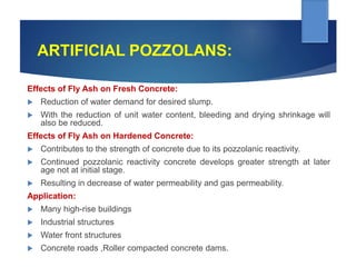 ARTIFICIAL POZZOLANS:
Effects of Fly Ash on Fresh Concrete:
 Reduction of water demand for desired slump.
 With the reduction of unit water content, bleeding and drying shrinkage will
also be reduced.
Effects of Fly Ash on Hardened Concrete:
 Contributes to the strength of concrete due to its pozzolanic reactivity.
 Continued pozzolanic reactivity concrete develops greater strength at later
age not at initial stage.
 Resulting in decrease of water permeability and gas permeability.
Application:
 Many high-rise buildings
 Industrial structures
 Water front structures
 Concrete roads ,Roller compacted concrete dams.
 