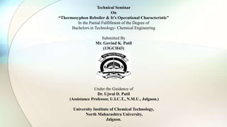 Technical Seminar
On
“Thermosyphon Reboiler & It’s Operational Characteristic”
In the Partial Fulfillment of the Degree of
Bachelors in Technology- Chemical Engineering
Submitted By
Mr. Govind K. Patil
(13GCH43)
Under the Guidance of
Dr. Ujwal D. Patil
(Assistance Professor, U.I.C.T., N.M.U., Jalgaon.)
University Institute of Chemical Technology,
North Maharashtra University,
Jalgaon.
 