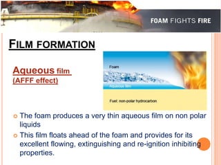 FILM FORMATION 
Aqueous film 
(AFFF effect) 
 The foam produces a very thin aqueous film on non polar 
liquids 
 This film floats ahead of the foam and provides for its 
excellent flowing, extinguishing and re-ignition inhibiting 
properties. 
 