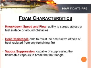 FOAM CHARACTERISTICS 
 Knockdown Speed and Flow- ability to spread across a 
fuel surface or around obstacles 
 
 Heat Resistance-able to resist the destructive effects of 
heat radiated from any remaining fire 
 Vapour Suppression. capable of suppressing the 
flammable vapours to break the fire triangle. 
 