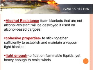 Alcohol Resistance-foam blankets that are not 
alcohol-resistant will be destroyed if used on 
alcohol-based cargoes. 
cohesive properties- to stick together 
sufficiently to establish and maintain a vapour 
tight blanket 
light enough-to float on flammable liquids, yet 
heavy enough to resist winds 
 