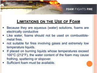LIMITATIONS ON THE USE OF FOAM 
 Because they are aqueous (water) solutions, foams are 
electrically conductive 
 Like water, foams should not be used on combustible-metal 
fires. 
 not suitable for fires involving gases and extremely low 
temperature liquids. 
 If placed on burning liquids whose temperatures exceed 
100°C (212°F), the water content of the foam may cause 
frothing, spattering or slopover. 
 Sufficient foam must be available. 
 