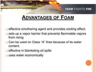 ADVANTAGES OF FOAM 
 effective smothering agent and provides cooling effect. 
 sets up a vapor barrier that prevents flammable vapors 
from rising 
 Can be used on Class “A” fires because of its water 
content. 
 effective in blanketing oil spills 
 uses water economically 
 