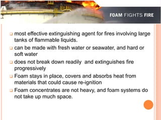  most effective extinguishing agent for fires involving large 
tanks of flammable liquids. 
 can be made with fresh water or seawater, and hard or 
soft water 
 does not break down readily and extinguishes fire 
progressively 
 Foam stays in place, covers and absorbs heat from 
materials that could cause re-ignition 
 Foam concentrates are not heavy, and foam systems do 
not take up much space. 
 