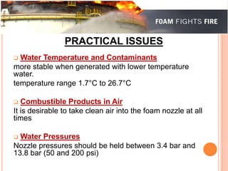 PRACTICAL ISSUES 
 Water Temperature and Contaminants 
more stable when generated with lower temperature 
water. 
temperature range 1.7°C to 26.7°C 
 Combustible Products in Air 
It is desirable to take clean air into the foam nozzle at all 
times 
 Water Pressures 
Nozzle pressures should be held between 3.4 bar and 
13.8 bar (50 and 200 psi) 
 