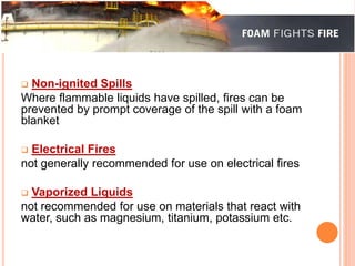  Non-ignited Spills 
Where flammable liquids have spilled, fires can be 
prevented by prompt coverage of the spill with a foam 
blanket 
 Electrical Fires 
not generally recommended for use on electrical fires 
 Vaporized Liquids 
not recommended for use on materials that react with 
water, such as magnesium, titanium, potassium etc. 
 