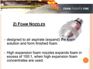 2) FOAM NOZZLES 
 designed to air aspirate (expand) the foam 
solution and form finished foam. 
 High expansion foam nozzles expands foam in 
excess of 100:1, when high expansion foam 
concentrates are used. 
 
