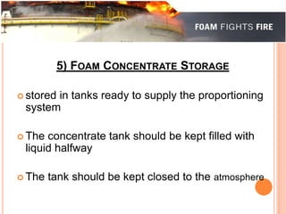 5) FOAM CONCENTRATE STORAGE 
 stored in tanks ready to supply the proportioning 
system 
 The concentrate tank should be kept filled with 
liquid halfway 
 The tank should be kept closed to the atmosphere 
 