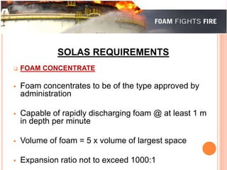 SOLAS REQUIREMENTS 
 FOAM CONCENTRATE 
 Foam concentrates to be of the type approved by 
administration 
 Capable of rapidly discharging foam @ at least 1 m 
in depth per minute 
 Volume of foam = 5 x volume of largest space 
 Expansion ratio not to exceed 1000:1 
 