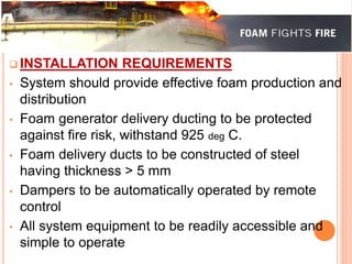  INSTALLATION REQUIREMENTS 
• System should provide effective foam production and 
distribution 
• Foam generator delivery ducting to be protected 
against fire risk, withstand 925 deg C. 
• Foam delivery ducts to be constructed of steel 
having thickness > 5 mm 
• Dampers to be automatically operated by remote 
control 
• All system equipment to be readily accessible and 
simple to operate 
 