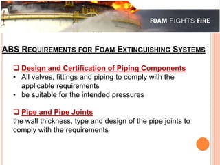 ABS REQUIREMENTS FOR FOAM EXTINGUISHING SYSTEMS 
 Design and Certification of Piping Components 
• All valves, fittings and piping to comply with the 
applicable requirements 
• be suitable for the intended pressures 
 Pipe and Pipe Joints 
the wall thickness, type and design of the pipe joints to 
comply with the requirements 
 