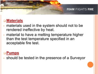  Materials 
• materials used in the system should not to be 
rendered ineffective by heat. 
• material to have a melting temperature higher 
than the test temperature specified in an 
acceptable fire test. 
Pumps 
• should be tested in the presence of a Surveyor 
 