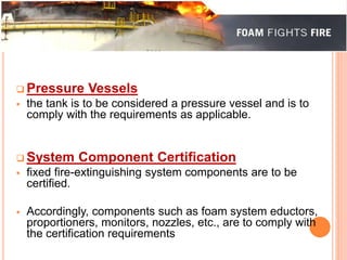  Pressure Vessels 
 the tank is to be considered a pressure vessel and is to 
comply with the requirements as applicable. 
System Component Certification 
 fixed fire-extinguishing system components are to be 
certified. 
 Accordingly, components such as foam system eductors, 
proportioners, monitors, nozzles, etc., are to comply with 
the certification requirements 
 